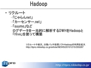 Hadoop
• リクルート
 –「じゃらんnet」
 –「カーセンサー.net」
 –「suumo」など
  ログデータを一元的に解析するDWHをHadoopと
  「Hive」を使って構築

          リクルートや楽天、分散バッチ処理ソフトHadoopの利用を拡大
          http://itpro.nikkeibp.co.jp/article/NEWS/20101215/355287
 