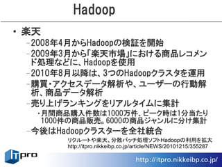 Hadoop
• 楽天
 –2008年4月からHadoopの検証を開始
 –2009年3月から「楽天市場」における商品レコメン
  ド処理などに、Hadoopを使用
 –2010年8月以降は、3つのHadoopクラスタを運用
 –購買・アクセスデータ解析や、ユーザーの行動解
  析、商品データ解析
 –売り上げランキングをリアルタイムに集計
   •月間商品購入件数は1000万件、ピーク時は1分当たり
    1000件の商品販売。6000の商品ジャンルに分け集計
 –今後はHadoopクラスターを全社統合
        リクルートや楽天、分散バッチ処理ソフトHadoopの利用を拡大
        http://itpro.nikkeibp.co.jp/article/NEWS/20101215/355287
 