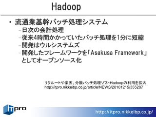 Hadoop
• 流通業基幹バッチ処理システム
 –日次の会計処理
 –従来4時間かかっていたバッチ処理を1分に短縮
 –開発はウルシステムズ
 –開発したフレームワークを「Asakusa Framework」
  としてオープンソース化


       リクルートや楽天、分散バッチ処理ソフトHadoopの利用を拡大
       http://itpro.nikkeibp.co.jp/article/NEWS/20101215/355287
 
