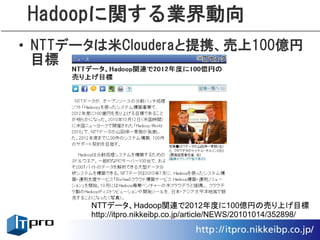 Hadoopに関する業界動向
• NTTデータは米Clouderaと提携、売上100億円
  目標




       NTTデータ、Hadoop関連で2012年度に100億円の売り上げ目標
       http://itpro.nikkeibp.co.jp/article/NEWS/20101014/352898/
 