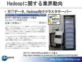 Hadoopに関する業界動向
• NTTデータ、Hadoop向けクラスタサーバー




      NTTデータが「DIPS」以来のハード参入
      http://itpro.nikkeibp.co.jp/article/COLUMN/20101027/353507
 