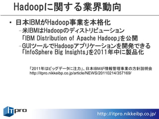 Hadoopに関する業界動向
• 日本IBMがHadoop事業を本格化
 –米IBMはHadoopのディストリビューション
  「IBM Distribution of Apache Hadoop」を公開
 –GUIツールでHadoopアプリケーションを開発できる
  「InfoSphere Big Insights」を2011年中に製品化

    「2011年はビッグデータに注力」、日本IBMが情報管理事業の方針説明会
    http://itpro.nikkeibp.co.jp/article/NEWS/20110214/357169/
 