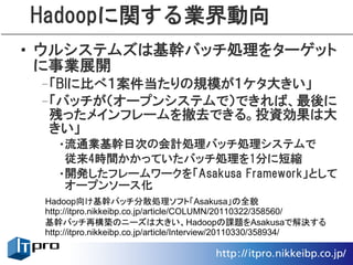 Hadoopに関する業界動向
• ウルシステムズは基幹バッチ処理をターゲット
  に事業展開
 –「BIに比べ１案件当たりの規模が１ケタ大きい」
 –「バッチが（オープンシステムで）できれば、最後に
  残ったメインフレームを撤去できる。投資効果は大
  きい」
   •流通業基幹日次の会計処理バッチ処理システムで
    従来4時間かかっていたバッチ処理を1分に短縮
   •開発したフレームワークを「Asakusa Framework」として
    オープンソース化
 Hadoop向け基幹バッチ分散処理ソフト「Asakusa」の全貌
 http://itpro.nikkeibp.co.jp/article/COLUMN/20110322/358560/
 基幹バッチ再構築のニーズは大きい、Hadoopの課題をAsakusaで解決する
 http://itpro.nikkeibp.co.jp/article/Interview/20110330/358934/
 
