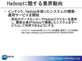 Hadoopに関する業界動向
• インテック、Hadoopを使ったシステムの構築・
  運用サービスを開始
 –同社のデータセンターでHadoopクラスターを運用
  し、顧客企業がHadoopで構築したシステムをサー
  ビスとして利用できるようにする
      インテック、Hadoopを使ったシステムの構築・運用サービスを開始
      http://itpro.nikkeibp.co.jp/article/NEWS/20110209/357080/
 