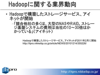 Hadoopに関する業界動向
• Hadoopで構築したストレージサービス、アイ
  ネットが開始
 –「競合他社の多くは、大型のNASやRAID。ストレー
  ジ基盤システムの費用は当社の10～30倍はか
  かっている」（アイネット）

    Hadoopで構築したストレージサービス、アイネットが2011年2月に開始
    http://itpro.nikkeibp.co.jp/article/NEWS/20101214/355226/
 