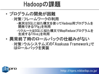 Hadoopの課題
• プログラムの開発が困難
 –対策：フレームワークの利用
  •楽天はSQLに似た構文を使ってHadoop用プログラムを
   開発できる「Pig」を利用
  •リクルートはSQLに似た構文でMapReduceプログラムを
   生成する「Hive」を利用
• 異常終了時のロールバックの仕組みがない
 –対策：ウルシステムズの「Asakusa Framework」で
  はロールバックを実装
 