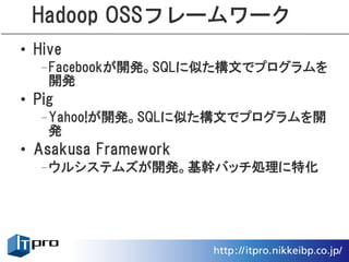 Hadoop OSSフレームワーク
• Hive
  –Facebookが開発。SQLに似た構文でプログラムを
   開発
• Pig
  –Yahoo!が開発。SQLに似た構文でプログラムを開
   発
• Asakusa Framework
  –ウルシステムズが開発。基幹バッチ処理に特化
 