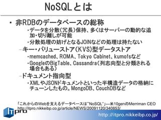 NoSQLとは
• 非RDBのデータベースの総称
    •データを分散（冗長）保持、多くはサーバーの動的な追
     加・切り離しが可能
    •分散処理の妨げとなるJOINなどの処理は持たない
 –キー・バリューストア（KVS)型データストア
    •memcached、ROMA、Tokyo Cabinet、kumofsなど
    •GoogleのBigTable、Cassandra（列志向型と分類される
     場合もある）
 –ドキュメント指向型
    •XMLやJSONドキュメントといった半構造データの格納に
     チューンしたもの。MongoDB、CouchDBなど

 「これからのWebを支えるデータベースは“NoSQL”」---米10genのMerriman CEO
 http://itpro.nikkeibp.co.jp/article/NEWS/20091120/340853/
 