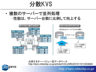 分散KVS
• 複数のサーバーで並列処理
 –性能は、サーバー台数に比例して向上する




      台頭するキー・バリュー型データベース
      http://itpro.nikkeibp.co.jp/article/COLUMN/20101101/353684/
 