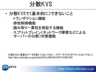 分散KVS
• 分散KVSで（基本的に）できないこと
 –トランザクション機能
 –排他制御機能
 –読み取り一貫性を保証する機能
 –スプリットブレイン（ネットワーク障害などによる
  サーバーの分断）対策機能



分散KVSに重要なデータを置いてはいけない - ITアーキテクトの「やってはいけない」
http://itpro.nikkeibp.co.jp/article/COLUMN/20100713/350190/
 
