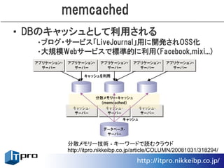 memcached
• DBのキャッシュとして利用される
  •ブログ・サービス「LiveJournal」用に開発されOSS化
  •大規模Webサービスで標準的に利用（Facebook,mixi...)




        分散メモリー技術 - キーワードで読むクラウド
        http://itpro.nikkeibp.co.jp/article/COLUMN/20081031/318294/
 