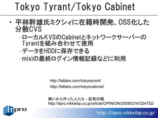 Tokyo Tyrant/Tokyo Cabinet
• 平林幹雄氏ミクシィに在籍時開発、OSS化した
  分散CVS
 –ローカルKVSのCabinetとネットワークサーバーの
  Tyrantを組み合わせて使用
 –データをHDDに保存できる
 –mixiの最終ログイン情報記録などに利用


        http://fallabs.com/tokyotyrant/
        http://fallabs.com/tokyocabinet/


       無いから作った人たち - 記者の眼
       http://itpro.nikkeibp.co.jp/article/OPINION/20090216/324752/
 