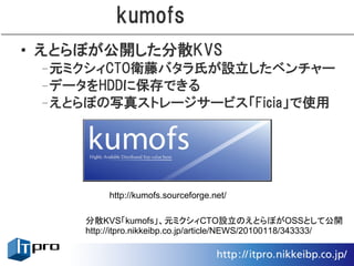 kumofs
• えとらぼが公開した分散KVS
 –元ミクシィCTO衛藤バタラ氏が設立したベンチャー
 –データをHDDに保存できる
 –えとらぼの写真ストレージサービス「Ficia」で使用




          http://kumofs.sourceforge.net/

     分散KVS「kumofs」、元ミクシィCTO設立のえとらぼがOSSとして公開
     http://itpro.nikkeibp.co.jp/article/NEWS/20100118/343333/
 
