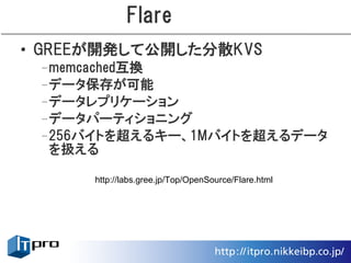 Flare
• GREEが開発して公開した分散KVS
 –memcached互換
 –データ保存が可能
 –データレプリケーション
 –データパーティショニング
 –256バイトを超えるキー、1Mバイトを超えるデータ
  を扱える

      http://labs.gree.jp/Top/OpenSource/Flare.html
 