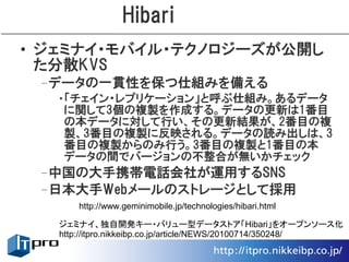 Hibari
• ジェミナイ・モバイル・テクノロジーズが公開し
  た分散KVS
 –データの一貫性を保つ仕組みを備える
  •「チェイン・レプリケーション」と呼ぶ仕組み。あるデータ
   に関して3個の複製を作成する。データの更新は1番目
   の本データに対して行い、その更新結果が、2番目の複
   製、3番目の複製に反映される。データの読み出しは、3
   番目の複製からのみ行う。3番目の複製と1番目の本
   データの間でバージョンの不整合が無いかチェック
 –中国の大手携帯電話会社が運用するSNS
 –日本大手Webメールのストレージとして採用
      http://www.geminimobile.jp/technologies/hibari.html

   ジェミナイ、独自開発キー・バリュー型データストア「Hibari」をオープンソース化
   http://itpro.nikkeibp.co.jp/article/NEWS/20100714/350248/
 