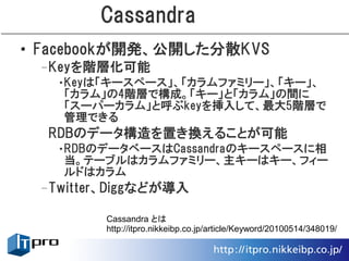 Cassandra
• Facebookが開発、公開した分散KVS
 –Keyを階層化可能
   •Keyは「キースペース」、「カラムファミリー」、「キー」、
    「カラム」の4階層で構成。「キー」と「カラム」の間に
    「スーパーカラム」と呼ぶkeyを挿入して、最大5階層で
    管理できる
  RDBのデータ構造を置き換えることが可能
   •RDBのデータベースはCassandraのキースペースに相
    当。テーブルはカラムファミリー、主キーはキー、フィー
    ルドはカラム
 –Twitter、Diggなどが導入

         Cassandra とは
         http://itpro.nikkeibp.co.jp/article/Keyword/20100514/348019/
 