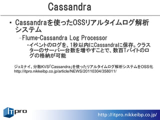 Cassandra
• Cassandraを使ったOSSリアルタイムログ解析
  システム
 –Flume-Cassandra Log Processor
    •イベントのログを、1秒以内にCassandraに保存。クラス
     ターのサーバー台数を増やすことで、数百Tバイトのロ
     グの格納が可能
ジェミナイ、分散KVS「Cassandra」を使ったリアルタイムログ解析システムをOSS化
http://itpro.nikkeibp.co.jp/article/NEWS/20110304/358011/
 