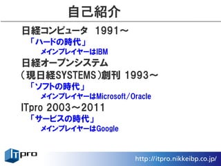 自己紹介
日経コンピュータ　1991〜
 「ハードの時代」
   メインプレイヤーはIBM
日経オープンシステム
（現日経SYSTEMS）創刊 1993〜
 「ソフトの時代」
   メインプレイヤーはMicrosoft/Oracle
ITpro 2003〜2011
 「サービスの時代」
   メインプレイヤーはGoogle
 