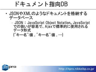 ドキュメント指向DB
• JSONやXMLのようなドキュメントを格納する
  データベース
 – JSON ： JavaScript Object Notation。JavaScript
  での扱いが容易で、Ajaxで標準的に使用される
  データ形式
  {"キー名":値 , "キー名":値 , …}
 