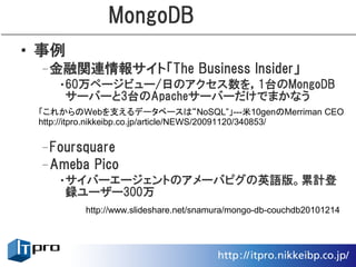 MongoDB
• 事例
 –金融関連情報サイト「The Business Insider」
    •60万ページビュー/日のアクセス数を，1台のMongoDB
     サーバーと3台のApacheサーバーだけでまかなう
 「これからのWebを支えるデータベースは“NoSQL”」---米10genのMerriman CEO
 http://itpro.nikkeibp.co.jp/article/NEWS/20091120/340853/


 –Foursquare
 –Ameba Pico
    •サイバーエージェントのアメーバピグの英語版。累計登
     録ユーザー300万
         http://www.slideshare.net/snamura/mongo-db-couchdb20101214
 