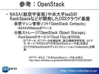 参考：OpenStack
• NASA（航空宇宙局）や米大手IaaSの
  RackSpaceなどが開発したOSSクラウド基盤
 –仮想マシン管理ソフト「OpenStack Compute」
   •NASAのNebulaがベース
 –分散ストレージ「OpenStack Object Storage」
   •RackSpaceのサービス「Cloud Files」をOSS化
     –NTTデータ、NTTデータ先端技術、国立情報学研究所、ミドク
      ラ, モーフ・ラボなどが「日本OpenStackユーザ会」を設立
     –ミドクラはOpenStackのディストリビューション「midostack」を開
      発

         NTTデータなど、「日本OpenStackユーザ会」を設立
         http://itpro.nikkeibp.co.jp/article/NEWS/20101022/353327/
 