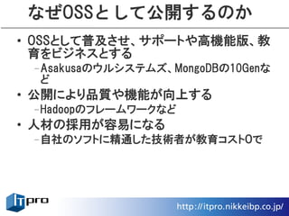 なぜOSSとして公開するのか
• OSSとして普及させ、サポートや高機能版、教
  育をビジネスとする
 –Asakusaのウルシステムズ、MongoDBの10Genな
  ど
• 公開により品質や機能が向上する
 –Hadoopのフレームワークなど
• 人材の採用が容易になる
 –自社のソフトに精通した技術者が教育コスト０で
 