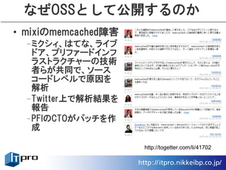 なぜOSSとして公開するのか
• mixiのmemcached障害
 –ミクシィ、はてな、ライブ
  ドア、プリファードインフ
  ラストラクチャーの技術
  者らが共同で、ソース
  コードレベルで原因を
  解析
 –Twitter上で解析結果を
  報告
 –PFIのCTOがパッチを作
  成

                     http://togetter.com/li/41702
 