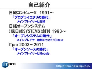 自己紹介
日経コンピュータ　1991〜
 「プロプライエタリの時代」
   メインプレイヤーはIBM
日経オープンシステム
（現日経SYSTEMS）創刊 1993〜
 「オープンシステムの時代」
   メインプレイヤーはMicrosoft/Oracle
ITpro 2003〜2011
 「オープンソースの時代」
   メインプレイヤーはGoogle
 