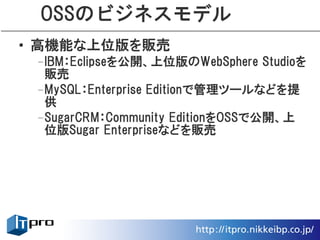 OSSのビジネスモデル
• 高機能な上位版を販売
 –IBM：Eclipseを公開、上位版のWebSphere Studioを
  販売
 –MySQL：Enterprise Editionで管理ツールなどを提
  供
 –SugarCRM：Community EditionをOSSで公開、上
  位版Sugar Enterpriseなどを販売
 