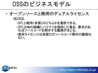 OSSのビジネスモデル
• オープンソースと商用のデュアルライセンス
 –MySQL
   •GPLと商用（有償）のどちらかを選択できる。
   •GPLは他の組織にバイナリを提供した場合、要求があ
    ればソースコードを開示する義務が生じる。
   •商用ライセンスは有償だがソースコード開示の義務は
    ない。
 