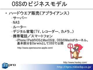 OSSのビジネスモデル
• ハードウエア販売（アプライアンス）
 –サーバー
 –NAS
 –ルーター
 –デジタル家電（TV、レコーダー、カメラ...）
 –携帯電話／スマートフォン
  •iPhone/iPadのiOSとMacOSは、OSSのMachがカーネル。
   基本部分をDarwinとしてOSSで公開
   http://www.opensource.apple.com/




                                      http://www.hexley.com/
 