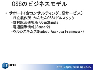 OSSのビジネスモデル
• サポート（含コンサルティング、SIサービス）
 –日立製作所　かんたんOSSミドルスタック
 –野村総合研究所 OpenStandia
 –電通国際情報（Seasar2)
 –ウルシステムズ(Hadoop Asakusa Framework)
 
