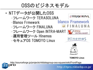 OSSのビジネスモデル
• NTTデータが公開したOSS
 –フレームワーク TERASOLUNA
 –Blanco Frmework
 –フレームワーク FINALUNA
 –フレームワーク Open INTRA-MART
 –運用管理ツール Hinemos
 –セキュアOS TOMOYO Linux




 http://sourceforge.jp/projects/nttdatagroup-oss-square/wiki/FrontPage
 