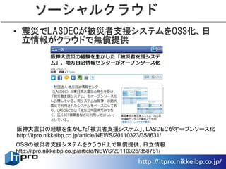 ソーシャルクラウド
• 震災でLASDECが被災者支援システムをOSS化、日
  立情報がクラウドで無償提供




阪神大震災の経験を生かした「被災者支援システム」、LASDECがオープンソース化
http://itpro.nikkeibp.co.jp/article/NEWS/20110323/358631/
OSSの被災者支援システムをクラウド上で無償提供、日立情報
http://itpro.nikkeibp.co.jp/article/NEWS/20110325/358761/
 