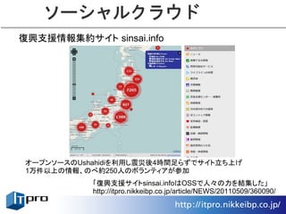ソーシャルクラウド
復興支援情報集約サイト sinsai.info




 オープンソースのUshahidiを利用し震災後4時間足らずでサイト立ち上げ
 1万件以上の情報、のべ約250人のボランティアが参加
            「復興支援サイトsinsai.infoはOSSで人々の力を結集した」
            http://itpro.nikkeibp.co.jp/article/NEWS/20110509/360090/
 
