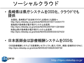 ソーシャルクラウド
• 長崎県は県庁システムをOSS化、クラウドでも
  提供
  全国初、長崎県が「自治体クラウド」を県外にも提供へ
  http://itpro.nikkeibp.co.jp/article/NEWS/20100113/343177/
  徳島県が長崎県の電子県庁システムを採用
  http://itpro.nikkeibp.co.jp/article/NEWS/20070911/281669/
  和歌山県が長崎県の電子県庁システムを採用
  http://itpro.nikkeibp.co.jp/article/NEWS/20090330/327423/



• 日本医師会は診療報酬システムをOSS化
 OSS診療報酬システム「日医標準レセプトソフト」導入1万件、病院・診療所の10％に
 http://itpro.nikkeibp.co.jp/article/NEWS/20100629/349739/
 
