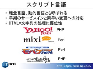 スクリプト言語
• 軽量言語、動的言語とも呼ばれる
• 早期のサービスインと素早い変更への対応
• HTML=文字列の処理に優位性
             PHP

              Perl

              Pｅｒｌ

              PHP
 