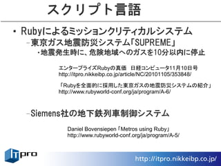 スクリプト言語
• Rubyによるミッションクリティカルシステム
 –東京ガス地震防災システム「SUPREME」
  •地震発生時に、危険地域へのガスを10分以内に停止

      エンタープライズRubyの真価　日経コンピュータ11月10日号
      http://itpro.nikkeibp.co.jp/article/NC/20101105/353848/

       「Rubyを全面的に採用した東京ガスの地震防災システムの紹介」
      http://www.rubyworld-conf.org/ja/program/A-6/



 –Siemens社の地下鉄列車制御システム
         Daniel Bovensiepen 「Metros using Ruby」
         http://www.rubyworld-conf.org/ja/program/A-5/
 