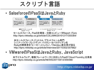 スクリプト言語
• SalseforceのPaaSはJavaとRuby



   セールスフォース、PaaSを増強 - 日経コンピュータReport：ITpro
   http://itpro.nikkeibp.co.jp/article/COLUMN/20101217/355364/
   米セールスフォース・ドットコム プラットフォーム部門
   シニア・バイス・プレジデント バイロン・セバスティアン氏
   Rubyの開発者を「ヒーロー」にしたい、「Heroku」責任者が語る
   http://itpro.nikkeibp.co.jp/article/Interview/20110302/357882/

• VMwareのPaaSはJavaとRuby、JavaScript
   米ヴイエムウェア、複数フレームワークに対応したPaaS「Cloud Foundry」を発表
   http://itpro.nikkeibp.co.jp/article/NEWS/20110413/359396/
 