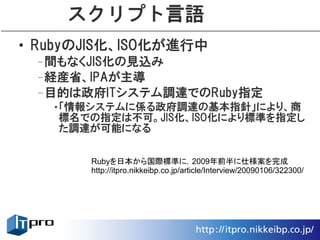 スクリプト言語
• RubyのJIS化、ISO化が進行中
 –間もなくJIS化の見込み
 –経産省、IPAが主導
 –目的は政府ITシステム調達でのRuby指定
   •「情報システムに係る政府調達の基本指針」により、商
    標名での指定は不可。JIS化、ISO化により標準を指定し
    た調達が可能になる


       Rubyを日本から国際標準に，2009年前半に仕様案を完成
       http://itpro.nikkeibp.co.jp/article/Interview/20090106/322300/
 