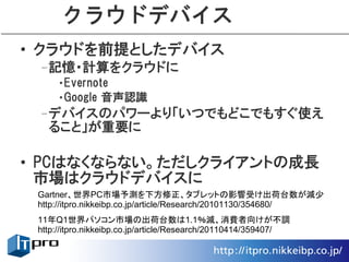 クラウドデバイス
• クラウドを前提としたデバイス
 –記憶・計算をクラウドに
     •Evernote
     •Google 音声認識
 –デバイスのパワーより「いつでもどこでもすぐ使え
  ること」が重要に

• PCはなくならない。ただしクライアントの成長
  市場はクラウドデバイスに
 Gartner、世界PC市場予測を下方修正、タブレットの影響受け出荷台数が減少
 http://itpro.nikkeibp.co.jp/article/Research/20101130/354680/
 11年Q1世界パソコン市場の出荷台数は1.1％減、消費者向けが不調
 http://itpro.nikkeibp.co.jp/article/Research/20110414/359407/
 