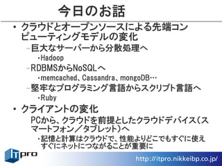 今日のお話
• クラウドとオープンソースによる先端コン
  ピューティングモデルの変化
 –巨大なサーバーから分散処理へ
  •Hadoop
 –RDBMSからNoSQLへ
  •memcached、Cassandra、mongoDB…
 –堅牢なプログラミング言語からスクリプト言語へ
  •Ruby
• クライアントの変化
  PCから、クラウドを前提としたクラウドデバイス（ス
  マートフォン／タブレット）へ
  •記憶と計算はクラウドで、性能よりどこでもすぐに使え
   すぐにネットにつながることが重要に
 