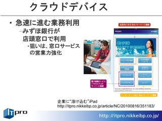 クラウドデバイス
• 急速に進む業務利用
 –みずほ銀行が
  店頭窓口で利用
  •狙いは、窓口サービス
   の営業力強化




        企業に“溶け込む”iPad
        http://itpro.nikkeibp.co.jp/article/NC/20100816/351183/
 