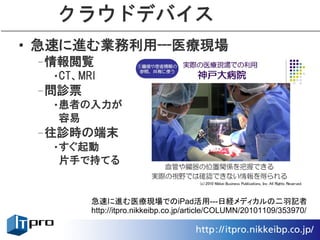 クラウドデバイス
• 急速に進む業務利用---医療現場
 –情報閲覧
  •CT、MRI
 –問診票
  •患者の入力が
   容易
 –往診時の端末
  •すぐ起動
   片手で持てる


        急速に進む医療現場でのiPad活用---日経メディカルの二羽記者
        http://itpro.nikkeibp.co.jp/article/COLUMN/20101109/353970/
 
