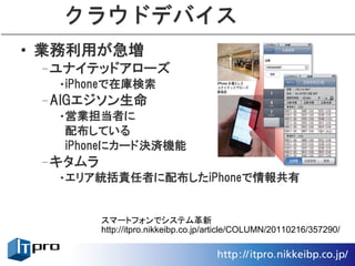 クラウドデバイス
• 業務利用が急増
 –ユナイテッドアローズ
  •iPhoneで在庫検索
 –AIGエジソン生命
  •営業担当者に
   配布している
   iPhoneにカード決済機能
 –キタムラ
  •エリア統括責任者に配布したiPhoneで情報共有


         スマートフォンでシステム革新
         http://itpro.nikkeibp.co.jp/article/COLUMN/20110216/357290/
 