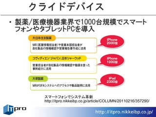 クライドデバイス
• 製薬/医療機器業界で1000台規模でスマート
  フォンやタブレットPCを導入




      スマートフォンでシステム革新
      http://itpro.nikkeibp.co.jp/article/COLUMN/20110216/357290/
 