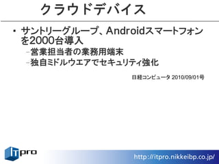 クラウドデバイス
• サントリーグループ、Ａｎｄｒｏｉｄスマートフォン
  を２０００台導入
 –営業担当者の業務用端末
 –独自ミドルウエアでセキュリティ強化
                日経コンピュータ 2010/09/01号
 