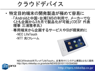 クラウドデバイス
• 特定目的端末の開発製造が極めて容易に
 –「Androidと中国・台湾EMSの利用で、メーカーでな
  くとも企画から3カ月で製品化が可能」（OESF 代表
  理事 三浦雅孝氏）
 –専用端末から企画するサービスやSIが現実的に
  •NEC LifeTouch
  •NTT 光iフレーム




   NECがAndroidタブレット「LifeTouch」、企業向けにシステム構築とともに提供
   http://itpro.nikkeibp.co.jp/article/NEWS/20101110/354006/
 