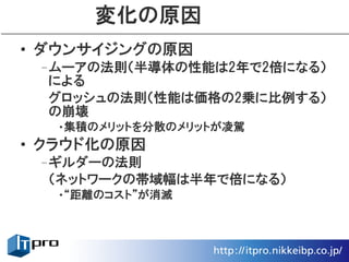 変化の原因
• ダウンサイジングの原因
 –ムーアの法則（半導体の性能は2年で2倍になる）
  による
  グロッシュの法則（性能は価格の2乗に比例する）
  の崩壊
  •集積のメリットを分散のメリットが凌駕
• クラウド化の原因
 –ギルダーの法則
  （ネットワークの帯域幅は半年で倍になる）
  •“距離のコスト”が消滅
 
