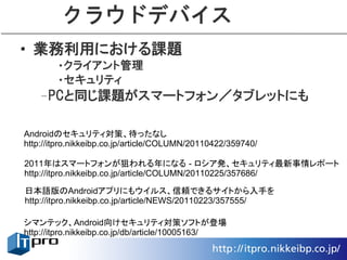 クラウドデバイス
• 業務利用における課題
       •クライアント管理
       •セキュリティ
   –PCと同じ課題がスマートフォン／タブレットにも

Androidのセキュリティ対策、待ったなし
http://itpro.nikkeibp.co.jp/article/COLUMN/20110422/359740/

2011年はスマートフォンが狙われる年になる - ロシア発、セキュリティ最新事情レポート
http://itpro.nikkeibp.co.jp/article/COLUMN/20110225/357686/

日本語版のAndroidアプリにもウイルス、信頼できるサイトから入手を
http://itpro.nikkeibp.co.jp/article/NEWS/20110223/357555/

シマンテック、Android向けセキュリティ対策ソフトが登場
http://itpro.nikkeibp.co.jp/db/article/10005163/
 